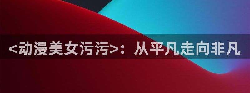 里番动漫排行榜：<动漫美女污污>：从平凡走向非凡